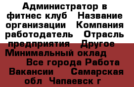 Администратор в фитнес клуб › Название организации ­ Компания-работодатель › Отрасль предприятия ­ Другое › Минимальный оклад ­ 25 000 - Все города Работа » Вакансии   . Самарская обл.,Чапаевск г.